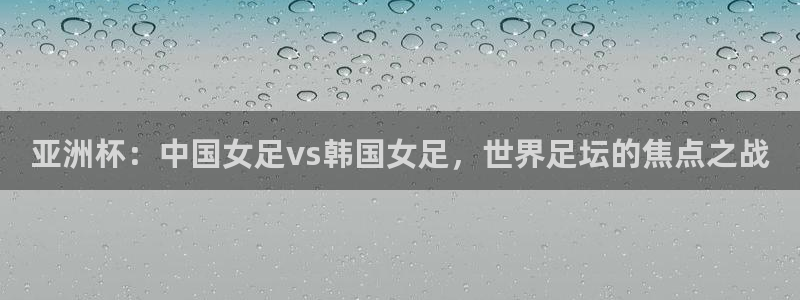 松鼠看球直播：亚洲杯：中国女足vs韩国女足，世界足坛的焦点之战
